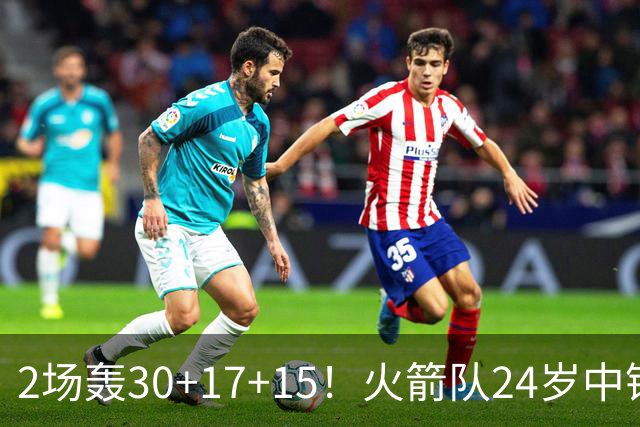 2场轰30+17+15！火箭队24岁中锋升级，3600万年薪物超所值
